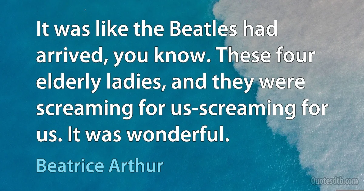 It was like the Beatles had arrived, you know. These four elderly ladies, and they were screaming for us-screaming for us. It was wonderful. (Beatrice Arthur)