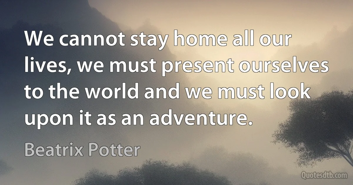 We cannot stay home all our lives, we must present ourselves to the world and we must look upon it as an adventure. (Beatrix Potter)