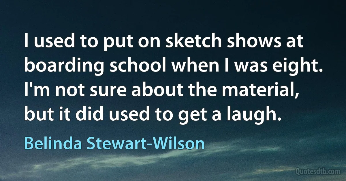 I used to put on sketch shows at boarding school when I was eight. I'm not sure about the material, but it did used to get a laugh. (Belinda Stewart-Wilson)