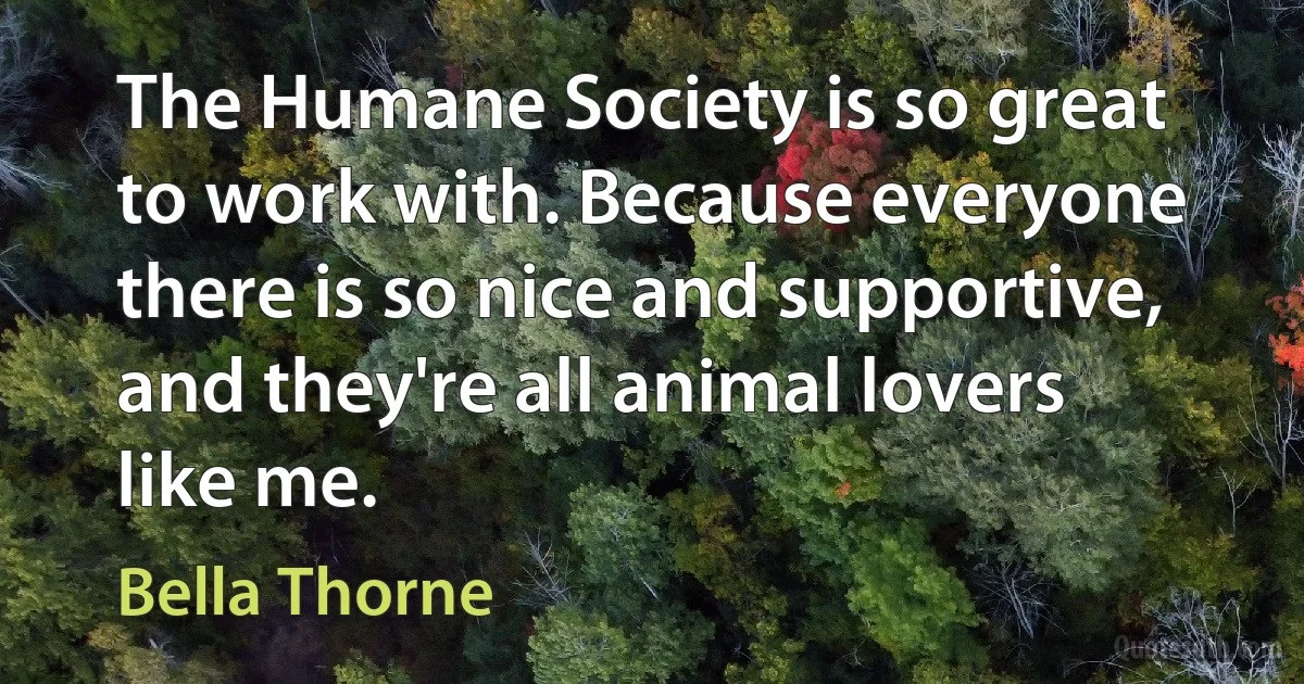 The Humane Society is so great to work with. Because everyone there is so nice and supportive, and they're all animal lovers like me. (Bella Thorne)