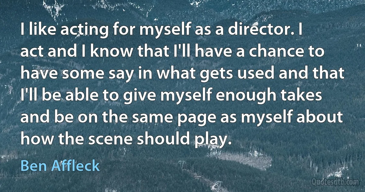 I like acting for myself as a director. I act and I know that I'll have a chance to have some say in what gets used and that I'll be able to give myself enough takes and be on the same page as myself about how the scene should play. (Ben Affleck)