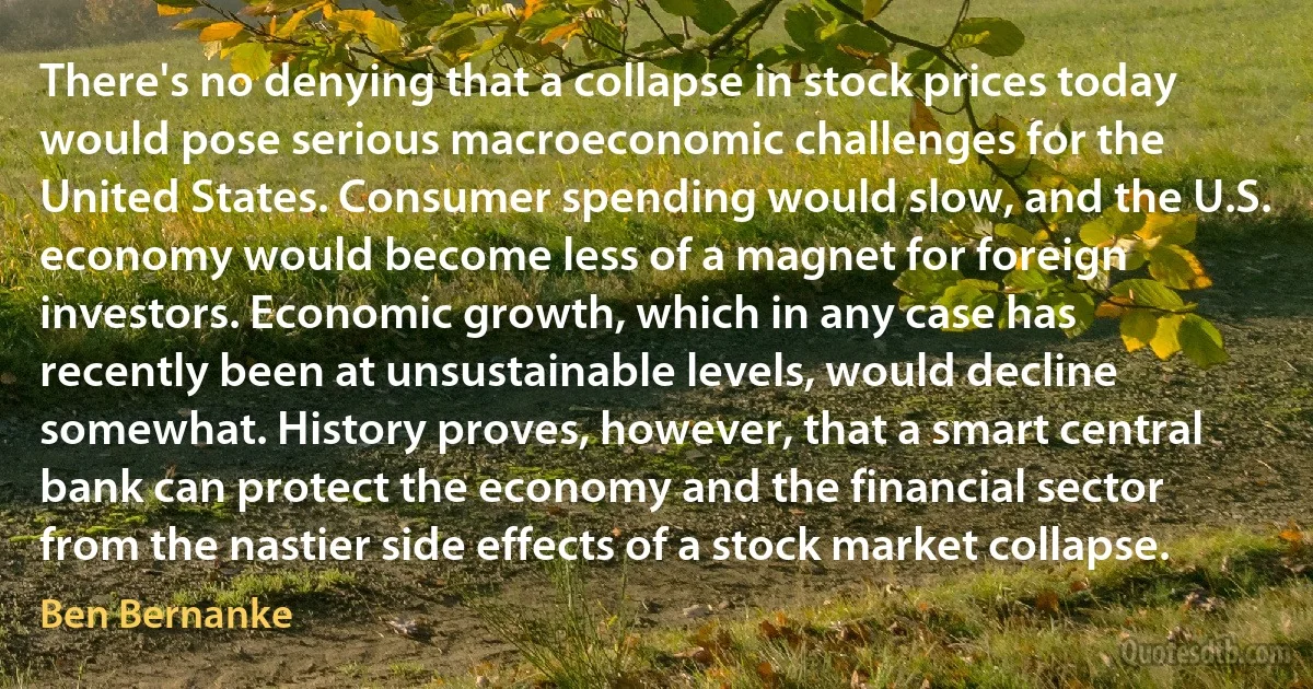 There's no denying that a collapse in stock prices today would pose serious macroeconomic challenges for the United States. Consumer spending would slow, and the U.S. economy would become less of a magnet for foreign investors. Economic growth, which in any case has recently been at unsustainable levels, would decline somewhat. History proves, however, that a smart central bank can protect the economy and the financial sector from the nastier side effects of a stock market collapse. (Ben Bernanke)