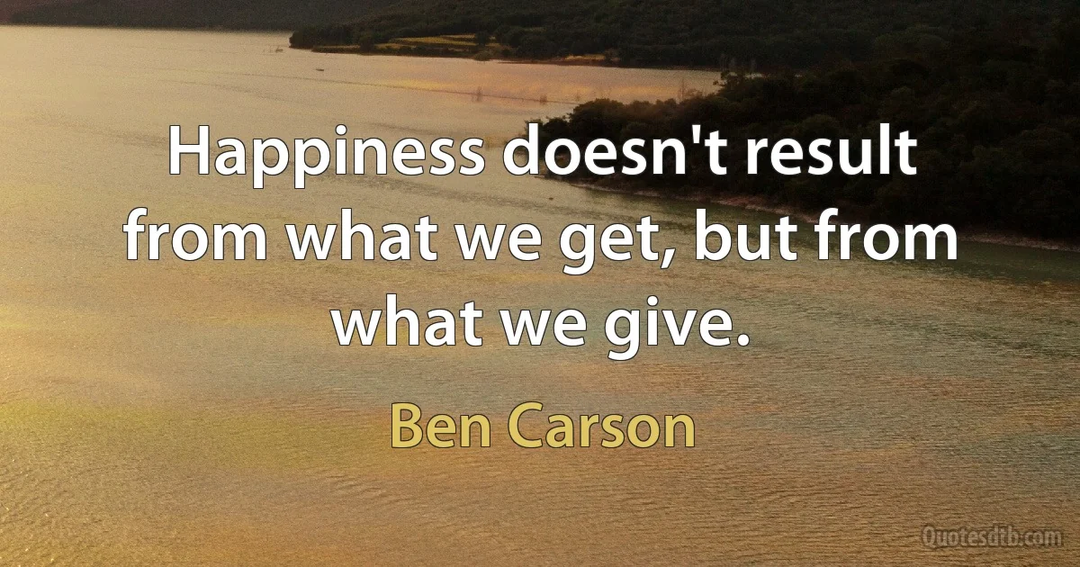 Happiness doesn't result from what we get, but from what we give. (Ben Carson)