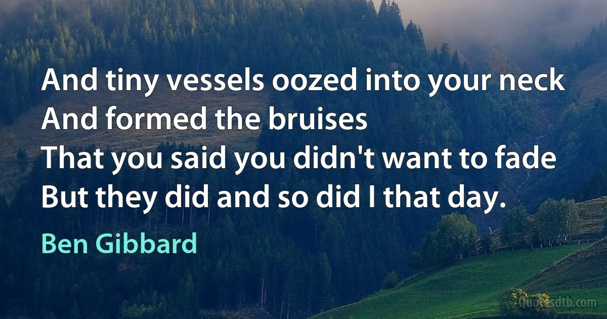 And tiny vessels oozed into your neck
And formed the bruises
That you said you didn't want to fade
But they did and so did I that day. (Ben Gibbard)