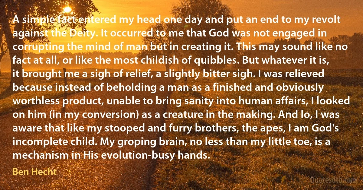 A simple fact entered my head one day and put an end to my revolt against the Deity. It occurred to me that God was not engaged in corrupting the mind of man but in creating it. This may sound like no fact at all, or like the most childish of quibbles. But whatever it is, it brought me a sigh of relief, a slightly bitter sigh. I was relieved because instead of beholding a man as a finished and obviously worthless product, unable to bring sanity into human affairs, I looked on him (in my conversion) as a creature in the making. And lo, I was aware that like my stooped and furry brothers, the apes, I am God's incomplete child. My groping brain, no less than my little toe, is a mechanism in His evolution-busy hands. (Ben Hecht)