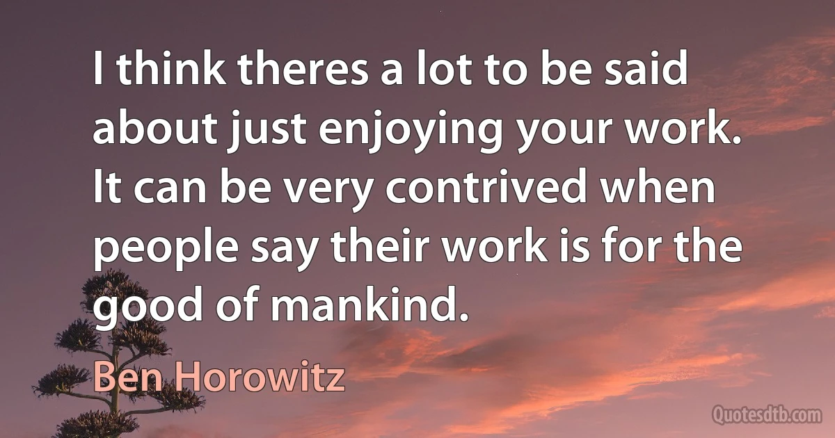 I think theres a lot to be said about just enjoying your work. It can be very contrived when people say their work is for the good of mankind. (Ben Horowitz)