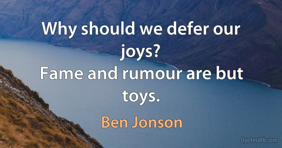 Why should we defer our joys?
Fame and rumour are but toys. (Ben Jonson)