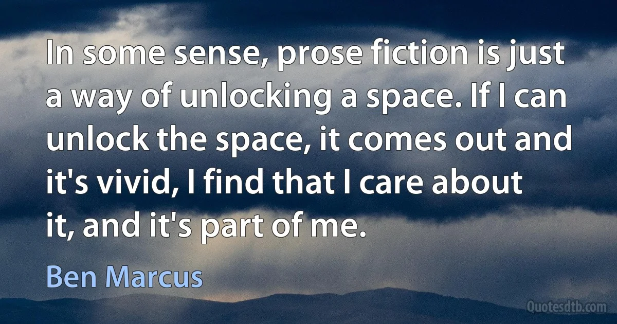 In some sense, prose fiction is just a way of unlocking a space. If I can unlock the space, it comes out and it's vivid, I find that I care about it, and it's part of me. (Ben Marcus)