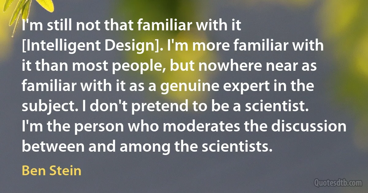 I'm still not that familiar with it [Intelligent Design]. I'm more familiar with it than most people, but nowhere near as familiar with it as a genuine expert in the subject. I don't pretend to be a scientist. I'm the person who moderates the discussion between and among the scientists. (Ben Stein)