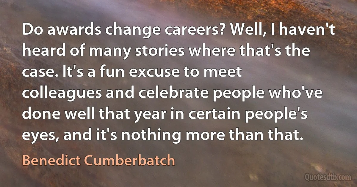 Do awards change careers? Well, I haven't heard of many stories where that's the case. It's a fun excuse to meet colleagues and celebrate people who've done well that year in certain people's eyes, and it's nothing more than that. (Benedict Cumberbatch)