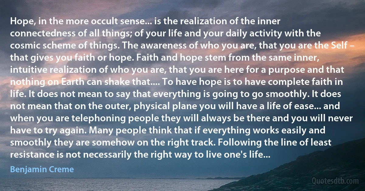 Hope, in the more occult sense... is the realization of the inner connectedness of all things; of your life and your daily activity with the cosmic scheme of things. The awareness of who you are, that you are the Self – that gives you faith or hope. Faith and hope stem from the same inner, intuitive realization of who you are, that you are here for a purpose and that nothing on Earth can shake that.... To have hope is to have complete faith in life. It does not mean to say that everything is going to go smoothly. It does not mean that on the outer, physical plane you will have a life of ease... and when you are telephoning people they will always be there and you will never have to try again. Many people think that if everything works easily and smoothly they are somehow on the right track. Following the line of least resistance is not necessarily the right way to live one's life... (Benjamin Creme)