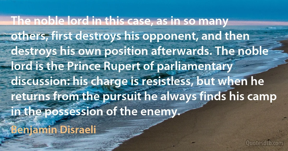 The noble lord in this case, as in so many others, first destroys his opponent, and then destroys his own position afterwards. The noble lord is the Prince Rupert of parliamentary discussion: his charge is resistless, but when he returns from the pursuit he always finds his camp in the possession of the enemy. (Benjamin Disraeli)