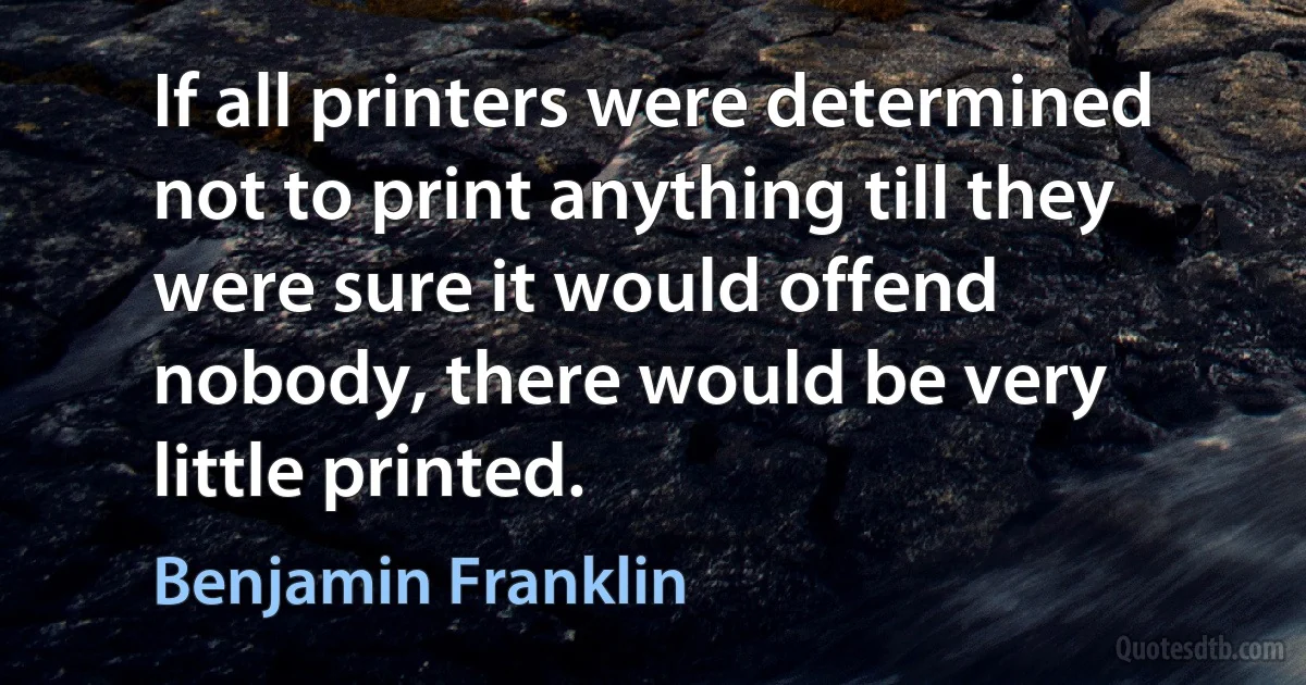 If all printers were determined not to print anything till they were sure it would offend nobody, there would be very little printed. (Benjamin Franklin)