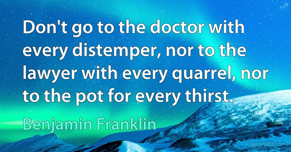 Don't go to the doctor with every distemper, nor to the lawyer with every quarrel, nor to the pot for every thirst. (Benjamin Franklin)