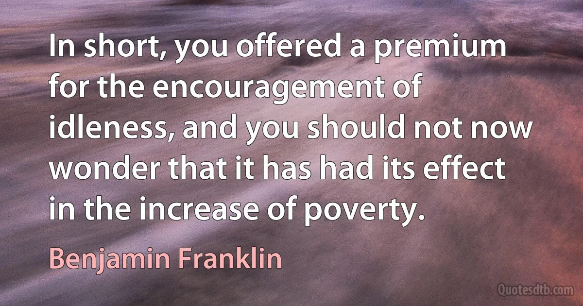 In short, you offered a premium for the encouragement of idleness, and you should not now wonder that it has had its effect in the increase of poverty. (Benjamin Franklin)