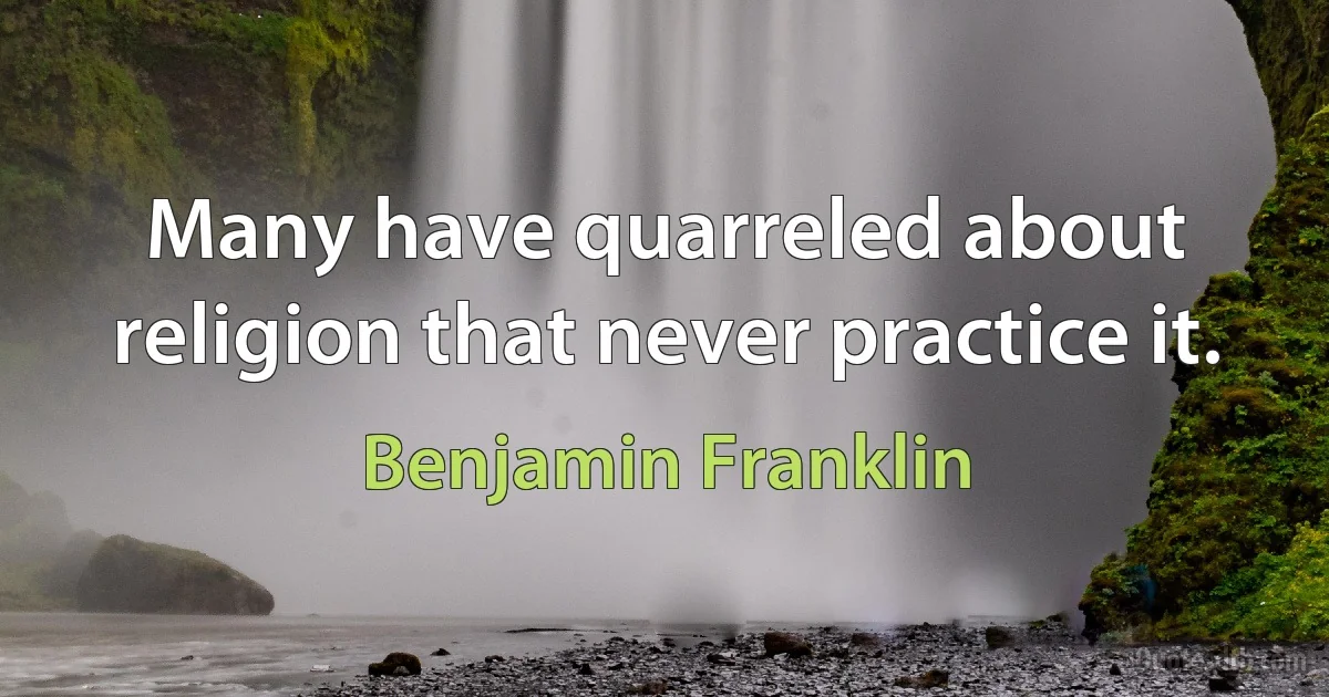 Many have quarreled about religion that never practice it. (Benjamin Franklin)