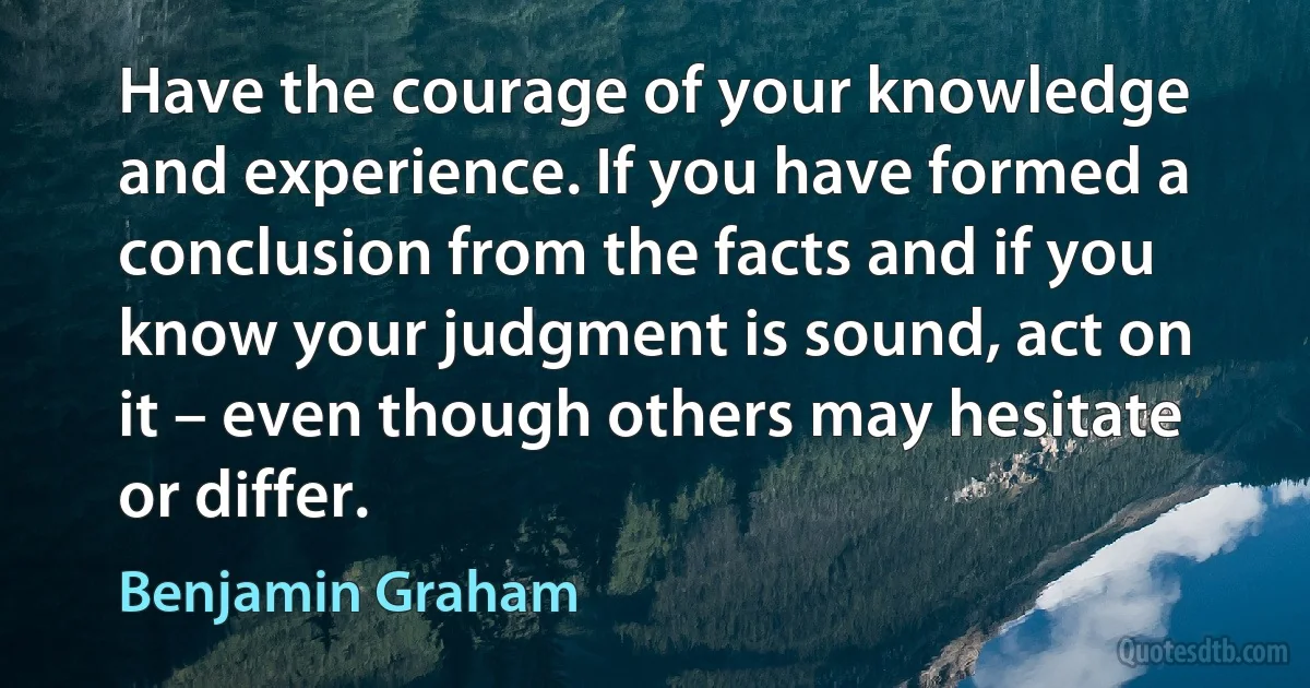 Have the courage of your knowledge and experience. If you have formed a conclusion from the facts and if you know your judgment is sound, act on it – even though others may hesitate or differ. (Benjamin Graham)