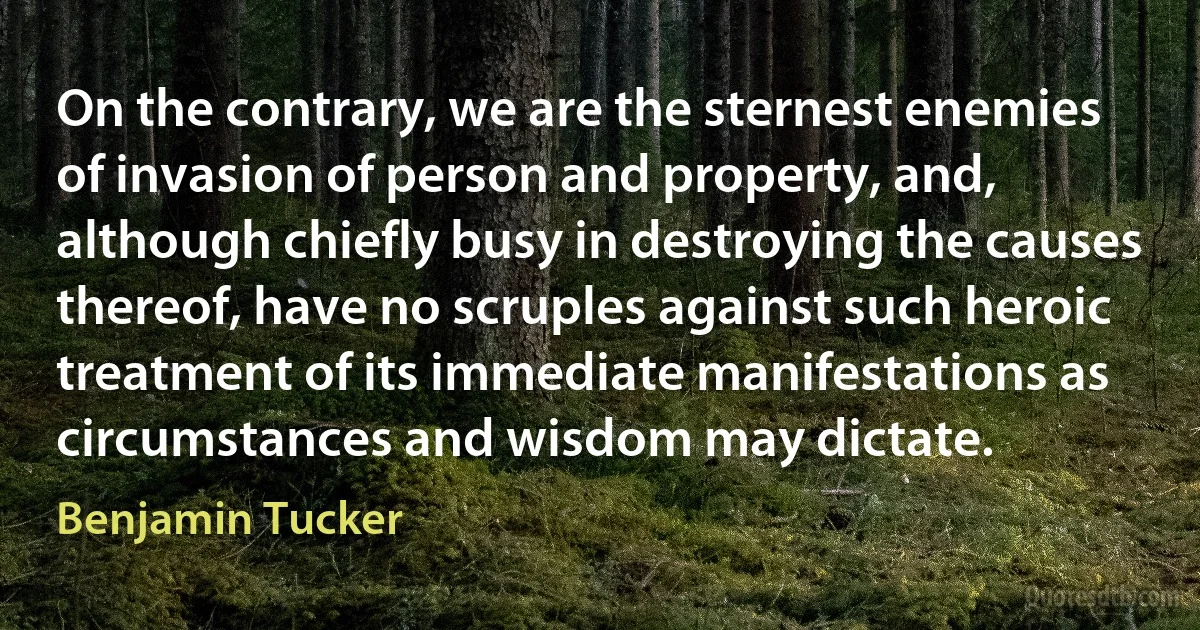 On the contrary, we are the sternest enemies of invasion of person and property, and, although chiefly busy in destroying the causes thereof, have no scruples against such heroic treatment of its immediate manifestations as circumstances and wisdom may dictate. (Benjamin Tucker)