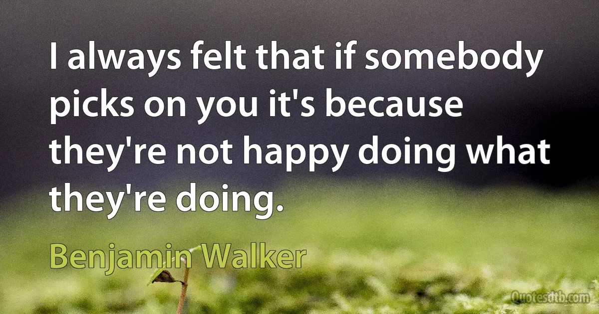 I always felt that if somebody picks on you it's because they're not happy doing what they're doing. (Benjamin Walker)