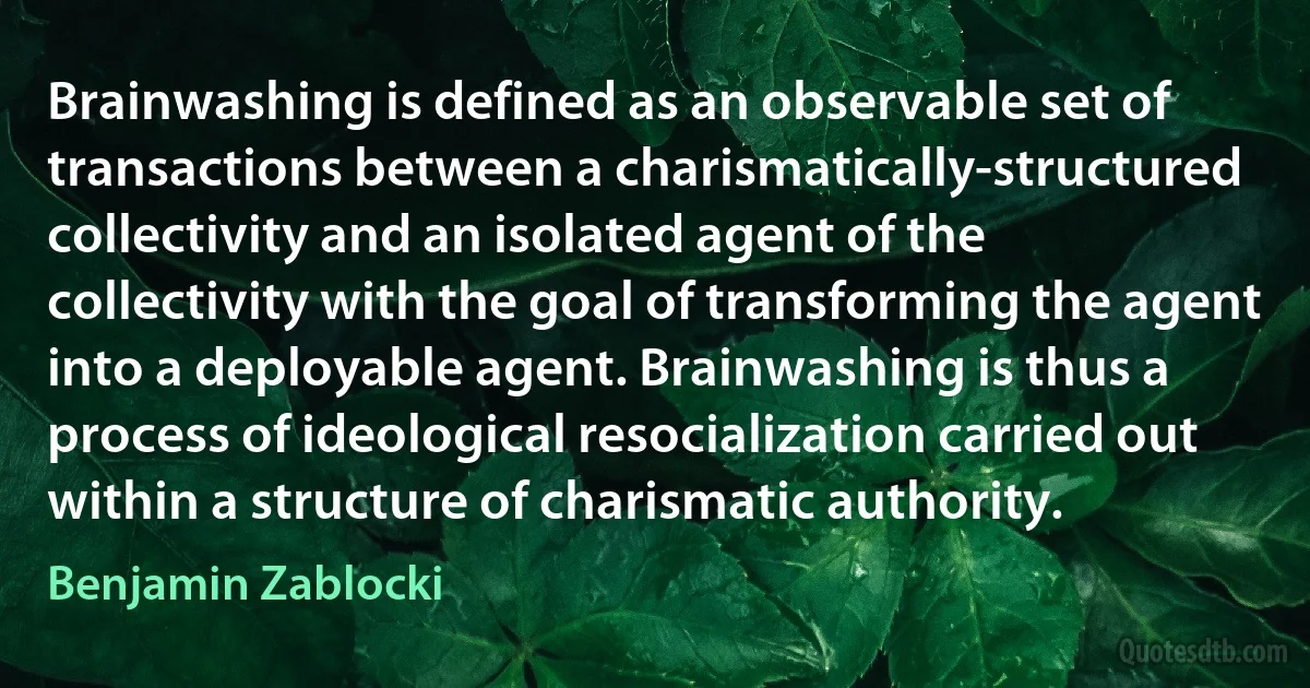 Brainwashing is defined as an observable set of transactions between a charismatically-structured collectivity and an isolated agent of the collectivity with the goal of transforming the agent into a deployable agent. Brainwashing is thus a process of ideological resocialization carried out within a structure of charismatic authority. (Benjamin Zablocki)