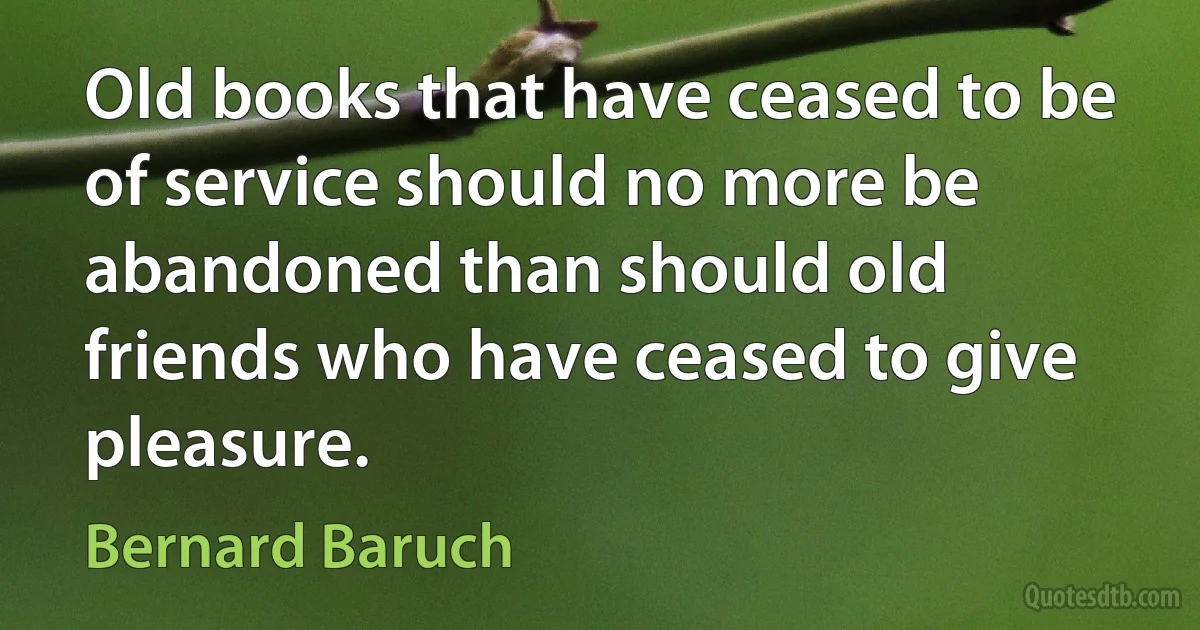 Old books that have ceased to be of service should no more be abandoned than should old friends who have ceased to give pleasure. (Bernard Baruch)