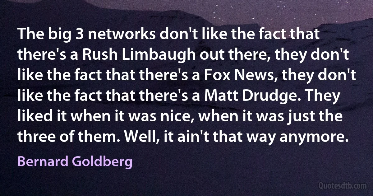 The big 3 networks don't like the fact that there's a Rush Limbaugh out there, they don't like the fact that there's a Fox News, they don't like the fact that there's a Matt Drudge. They liked it when it was nice, when it was just the three of them. Well, it ain't that way anymore. (Bernard Goldberg)