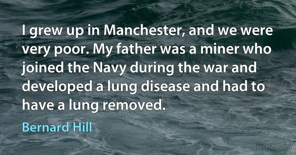 I grew up in Manchester, and we were very poor. My father was a miner who joined the Navy during the war and developed a lung disease and had to have a lung removed. (Bernard Hill)