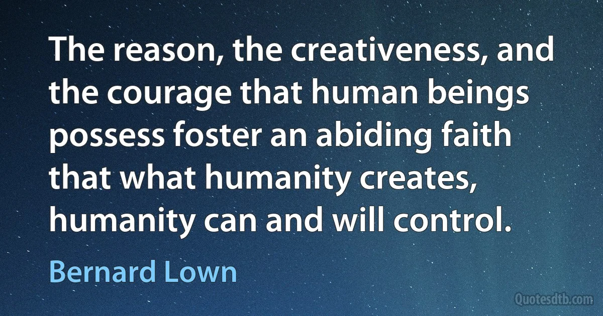 The reason, the creativeness, and the courage that human beings possess foster an abiding faith that what humanity creates, humanity can and will control. (Bernard Lown)