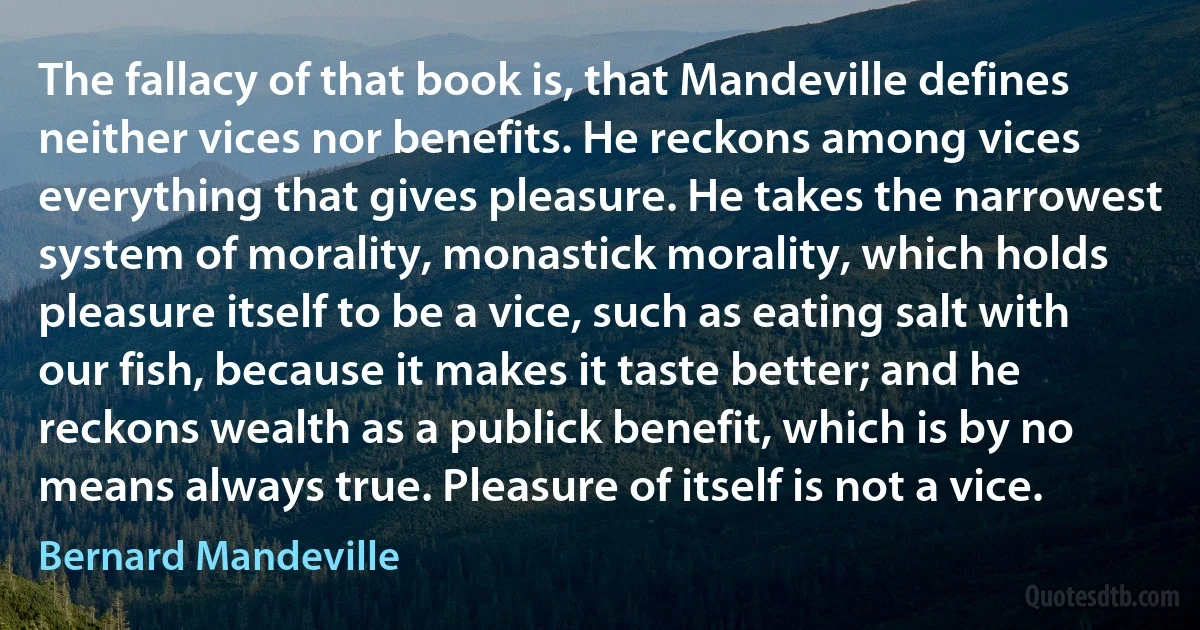 The fallacy of that book is, that Mandeville defines neither vices nor benefits. He reckons among vices everything that gives pleasure. He takes the narrowest system of morality, monastick morality, which holds pleasure itself to be a vice, such as eating salt with our fish, because it makes it taste better; and he reckons wealth as a publick benefit, which is by no means always true. Pleasure of itself is not a vice. (Bernard Mandeville)