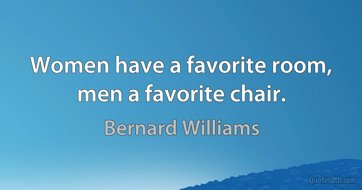 Women have a favorite room, men a favorite chair. (Bernard Williams)