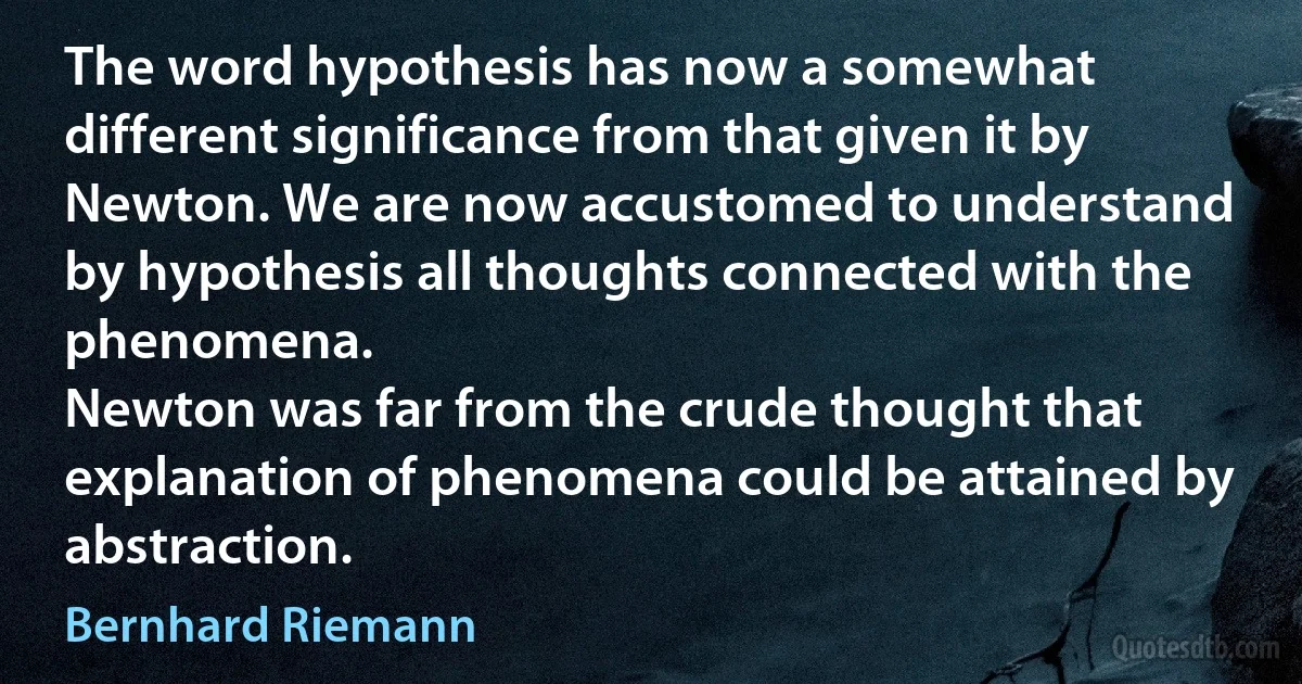 The word hypothesis has now a somewhat different significance from that given it by Newton. We are now accustomed to understand by hypothesis all thoughts connected with the phenomena.
Newton was far from the crude thought that explanation of phenomena could be attained by abstraction. (Bernhard Riemann)