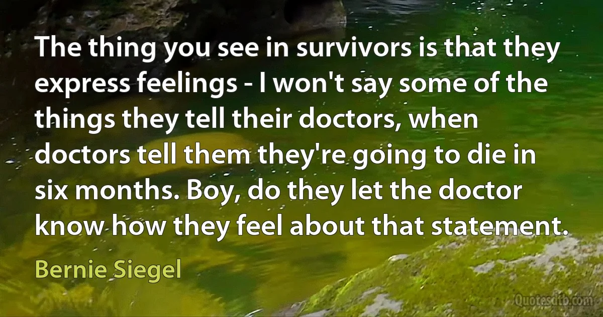 The thing you see in survivors is that they express feelings - I won't say some of the things they tell their doctors, when doctors tell them they're going to die in six months. Boy, do they let the doctor know how they feel about that statement. (Bernie Siegel)