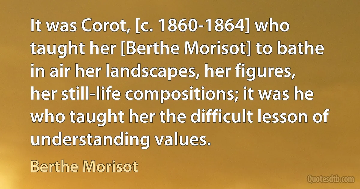 It was Corot, [c. 1860-1864] who taught her [Berthe Morisot] to bathe in air her landscapes, her figures, her still-life compositions; it was he who taught her the difficult lesson of understanding values. (Berthe Morisot)