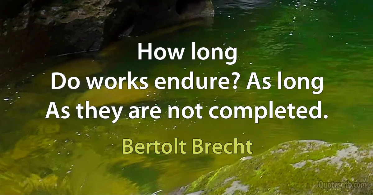 How long
Do works endure? As long
As they are not completed. (Bertolt Brecht)