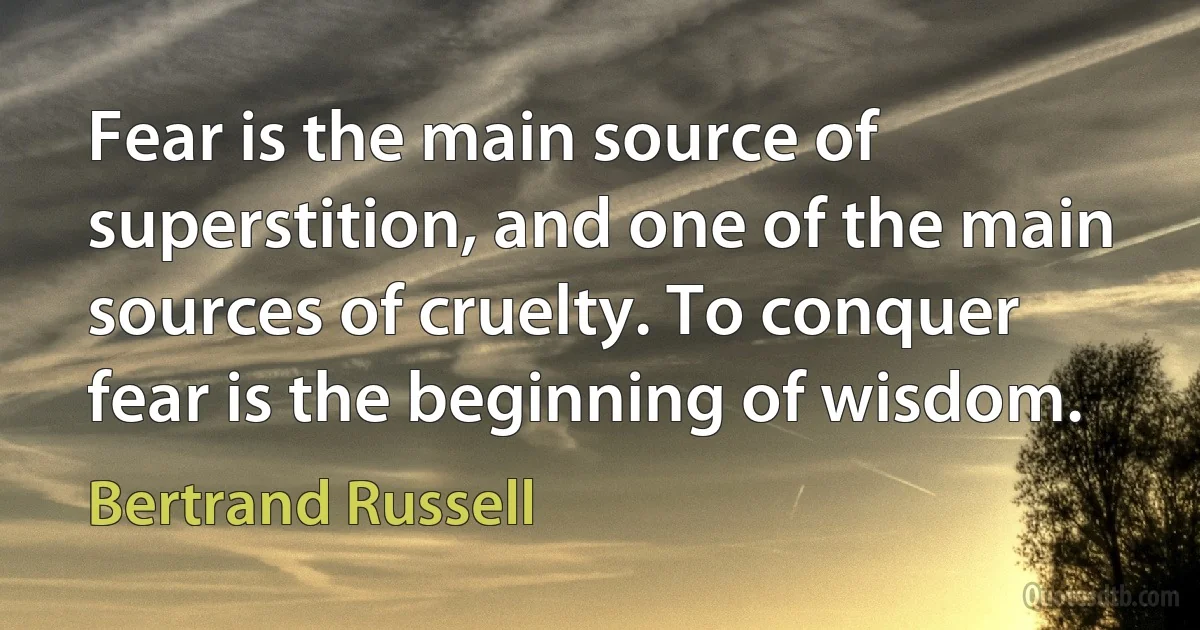 Fear is the main source of superstition, and one of the main sources of cruelty. To conquer fear is the beginning of wisdom. (Bertrand Russell)