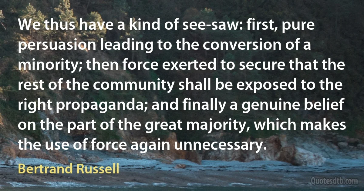 We thus have a kind of see-saw: first, pure persuasion leading to the conversion of a minority; then force exerted to secure that the rest of the community shall be exposed to the right propaganda; and finally a genuine belief on the part of the great majority, which makes the use of force again unnecessary. (Bertrand Russell)