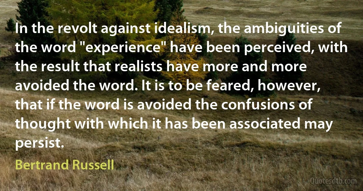 In the revolt against idealism, the ambiguities of the word "experience" have been perceived, with the result that realists have more and more avoided the word. It is to be feared, however, that if the word is avoided the confusions of thought with which it has been associated may persist. (Bertrand Russell)