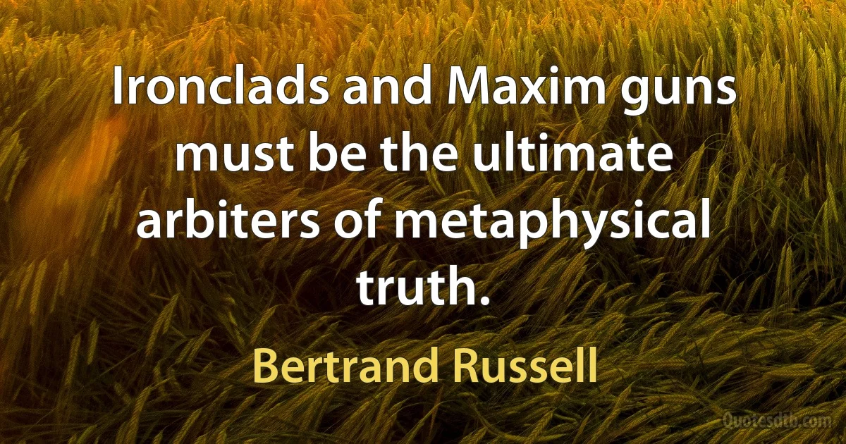 Ironclads and Maxim guns must be the ultimate arbiters of metaphysical truth. (Bertrand Russell)