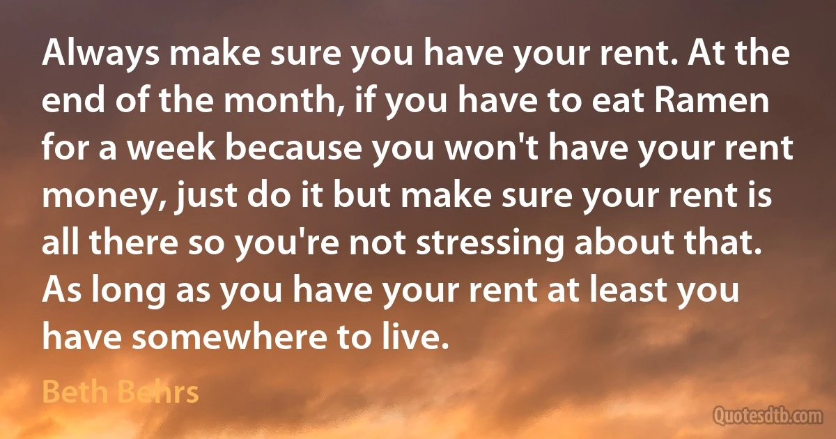 Always make sure you have your rent. At the end of the month, if you have to eat Ramen for a week because you won't have your rent money, just do it but make sure your rent is all there so you're not stressing about that. As long as you have your rent at least you have somewhere to live. (Beth Behrs)