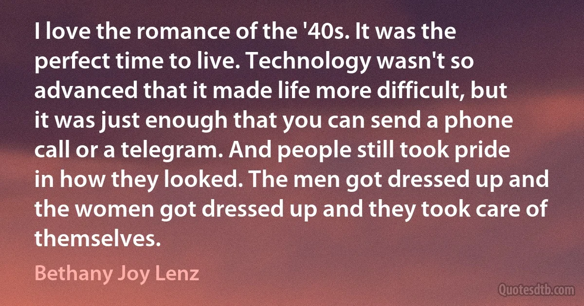 I love the romance of the '40s. It was the perfect time to live. Technology wasn't so advanced that it made life more difficult, but it was just enough that you can send a phone call or a telegram. And people still took pride in how they looked. The men got dressed up and the women got dressed up and they took care of themselves. (Bethany Joy Lenz)