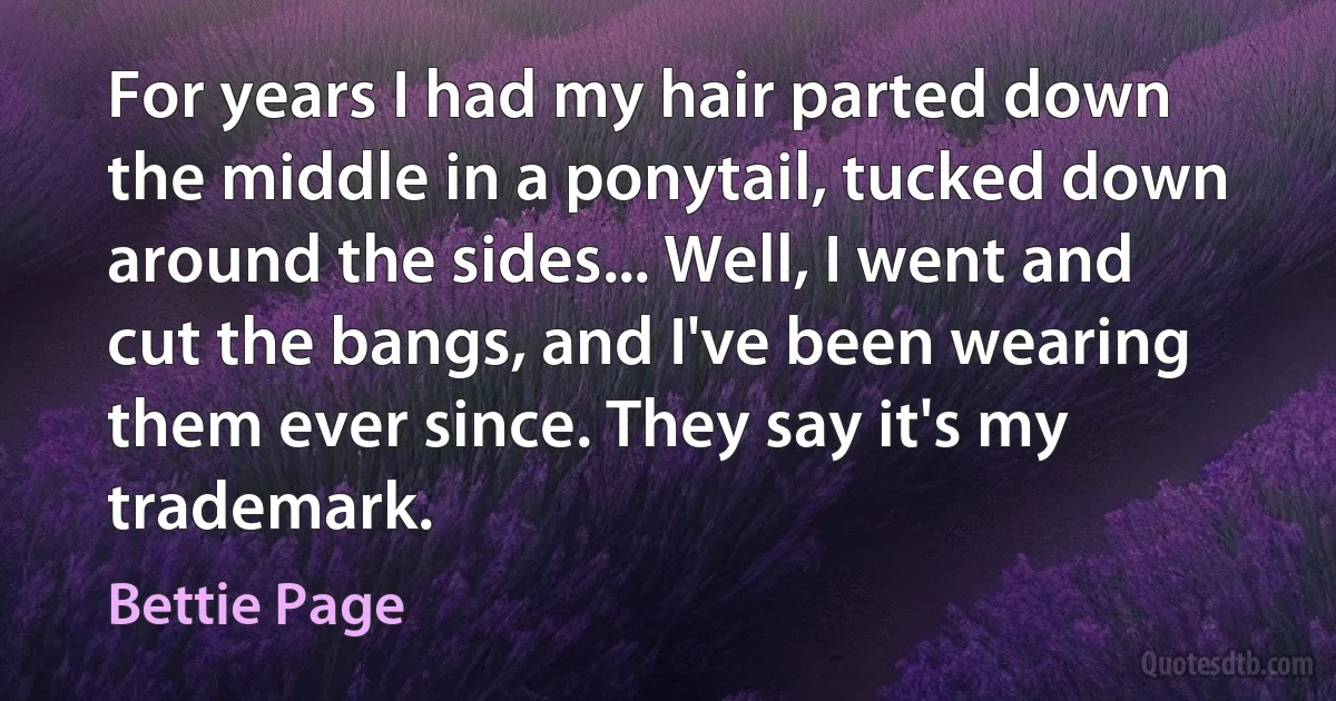 For years I had my hair parted down the middle in a ponytail, tucked down around the sides... Well, I went and cut the bangs, and I've been wearing them ever since. They say it's my trademark. (Bettie Page)