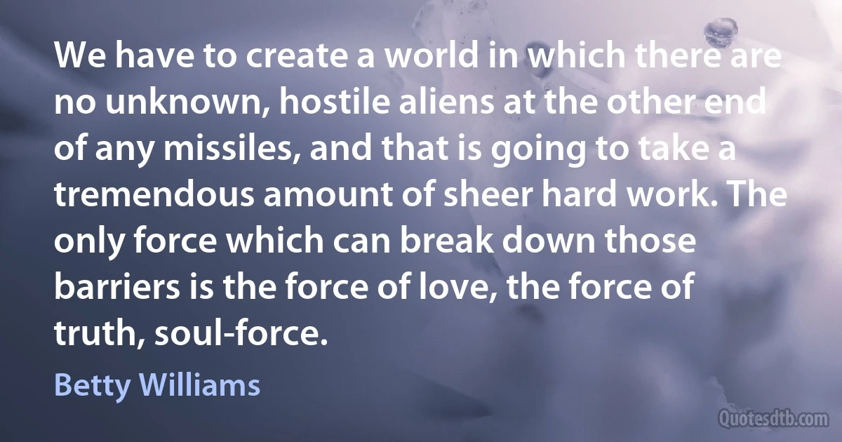 We have to create a world in which there are no unknown, hostile aliens at the other end of any missiles, and that is going to take a tremendous amount of sheer hard work. The only force which can break down those barriers is the force of love, the force of truth, soul-force. (Betty Williams)