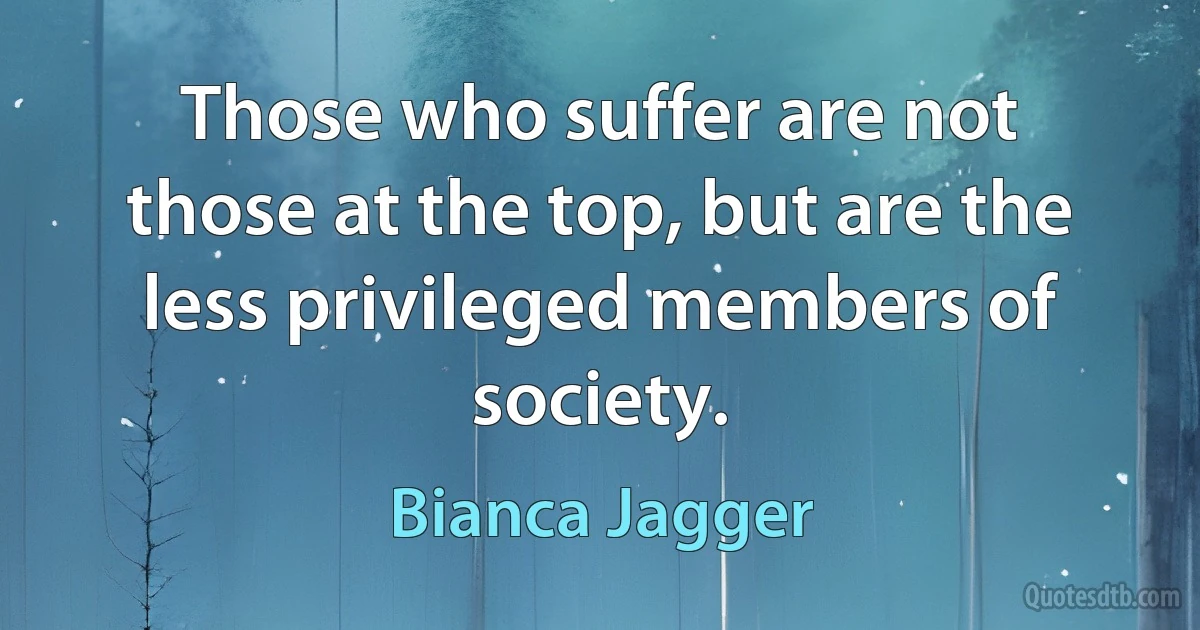 Those who suffer are not those at the top, but are the less privileged members of society. (Bianca Jagger)