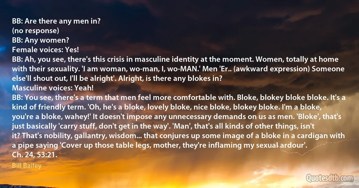 BB: Are there any men in?
(no response)
BB: Any women?
Female voices: Yes!
BB: Ah, you see, there's this crisis in masculine identity at the moment. Women, totally at home with their sexuality. 'I am woman, wo-man, I, wo-MAN.' Men 'Er.. (awkward expression) Someone else'll shout out, I'll be alright'. Alright, is there any blokes in?
Masculine voices: Yeah!
BB: You see, there's a term that men feel more comfortable with. Bloke, blokey bloke bloke. It's a kind of friendly term. 'Oh, he's a bloke, lovely bloke, nice bloke, blokey bloke. I'm a bloke, you're a bloke, wahey!' It doesn't impose any unnecessary demands on us as men. 'Bloke', that's just basically 'carry stuff, don't get in the way'. 'Man', that's all kinds of other things, isn't it? That's nobility, gallantry, wisdom... that conjures up some image of a bloke in a cardigan with a pipe saying 'Cover up those table legs, mother, they're inflaming my sexual ardour'.
Ch. 24, 53:21. (Bill Bailey)