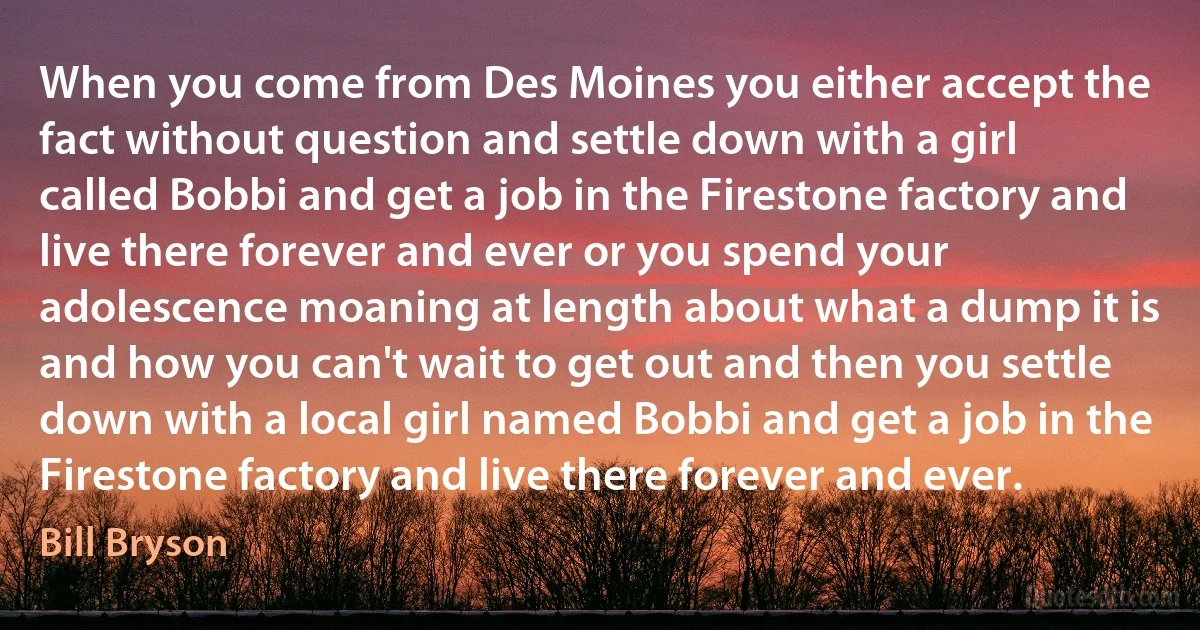 When you come from Des Moines you either accept the fact without question and settle down with a girl called Bobbi and get a job in the Firestone factory and live there forever and ever or you spend your adolescence moaning at length about what a dump it is and how you can't wait to get out and then you settle down with a local girl named Bobbi and get a job in the Firestone factory and live there forever and ever. (Bill Bryson)