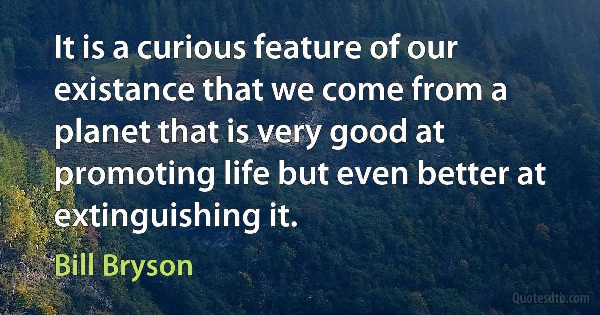 It is a curious feature of our existance that we come from a planet that is very good at promoting life but even better at extinguishing it. (Bill Bryson)