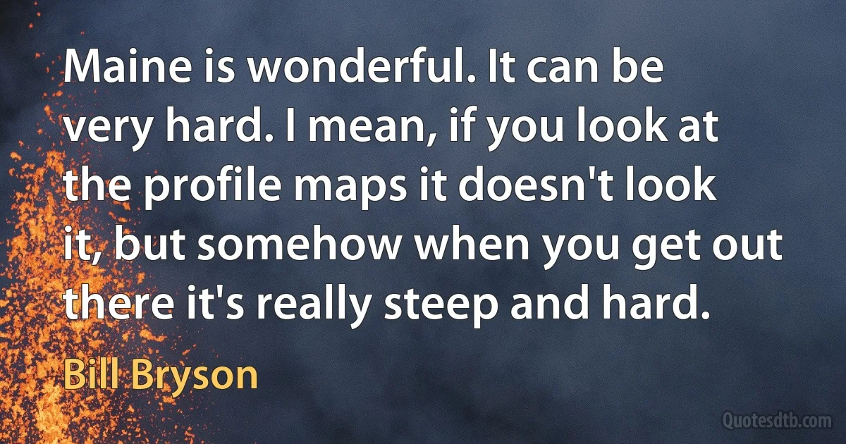 Maine is wonderful. It can be very hard. I mean, if you look at the profile maps it doesn't look it, but somehow when you get out there it's really steep and hard. (Bill Bryson)