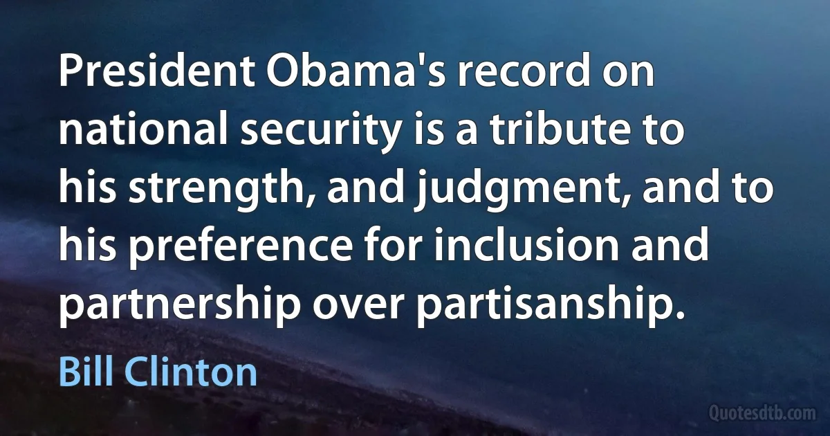 President Obama's record on national security is a tribute to his strength, and judgment, and to his preference for inclusion and partnership over partisanship. (Bill Clinton)