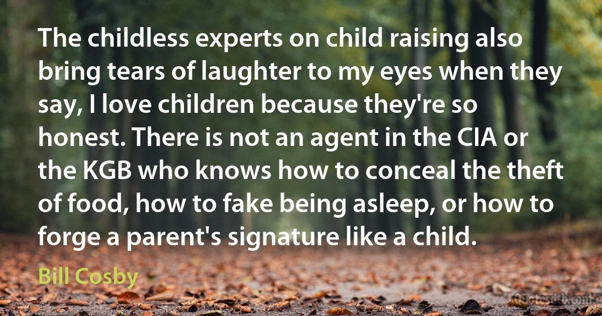 The childless experts on child raising also bring tears of laughter to my eyes when they say, I love children because they're so honest. There is not an agent in the CIA or the KGB who knows how to conceal the theft of food, how to fake being asleep, or how to forge a parent's signature like a child. (Bill Cosby)