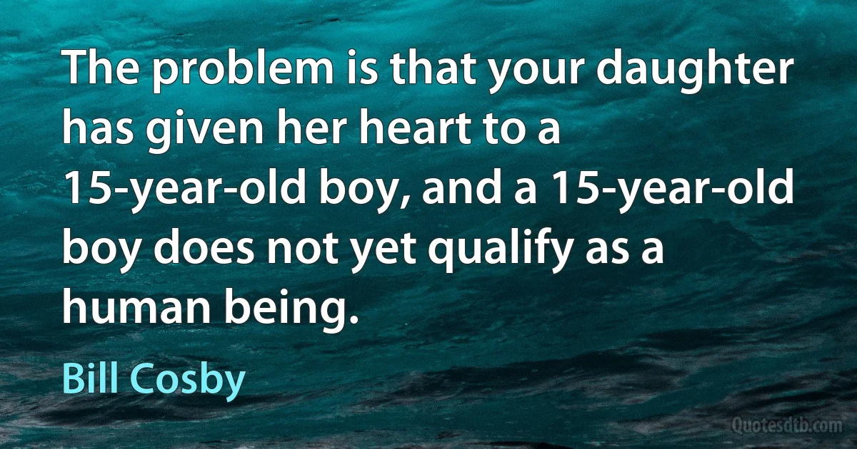 The problem is that your daughter has given her heart to a 15-year-old boy, and a 15-year-old boy does not yet qualify as a human being. (Bill Cosby)